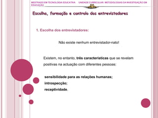 MESTRADO EM TECNOLOGIA EDUCATIVA UNIDADE CURRICULAR: METODOLOGIAS DA INVESTIGAÇÃO EM EDUCAÇÃO Escolha, formação e controlo dos entrevistadores 1. Escolha dos entrevistadores: Não existe nenhum entrevistador-nato! Existem, no entanto,  três características  que se revelam positivas na actuação com diferentes pessoas:  sensibilidade para as relações humanas; introspecção; receptividade .  