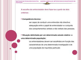 MESTRADO EM TECNOLOGIA EDUCATIVA UNIDADE CURRICULAR: METODOLOGIAS DA INVESTIGAÇÃO EM EDUCAÇÃO A escolha do entrevistador deve fazer-se a partir de dois critérios: Competência técnica: ser capaz de conduzir uma entrevista não directiva; adequação entre o papel de entrevistador e o conjunto  dos comportamentos verbais e não verbais das pessoas; Situação delimitada por um determinado estudo relativo  a uma determinada população: os entrevistadores devem ser escolhidos em função das  características de uma determinada investigação e de  uma população de inquiridos particular. 