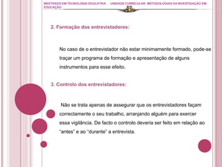 MESTRADO EM TECNOLOGIA EDUCATIVA UNIDADE CURRICULAR: METODOLOGIAS DA INVESTIGAÇÃO EM EDUCAÇÃO 2. Formação dos entrevistadores: No caso de o entrevistador não estar minimamente formado, pode-se traçar um programa de formação e apresentação de alguns instrumentos para esse efeito. 3. Controlo dos entrevistadores: Não se trata apenas de assegurar que os entrevistadores façam correctamente o seu trabalho, arranjando alguém para exercer essa vigilância. De facto o controlo deveria ser feito em relação ao “antes” e ao “durante” a entrevista. 