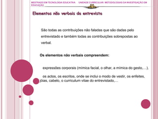 MESTRADO EM TECNOLOGIA EDUCATIVA UNIDADE CURRICULAR: METODOLOGIAS DA INVESTIGAÇÃO EM EDUCAÇÃO São todas as contribuições não faladas que são dadas pelo entrevistado e também todas as contribuições sobrepostas ao verbal.  Os elementos não verbais compreendem: expressões corporais (mímica facial, o olhar, a mímica do gesto,…). os actos, os escritos, onde se inclui o modo de vestir, os enfeites, jóias, cabelo, o curriculum vitae do entrevistado,…  Elementos não verbais da entrevista 