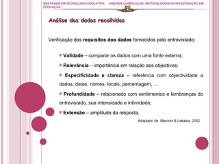 MESTRADO EM TECNOLOGIA EDUCATIVA UNIDADE CURRICULAR: METODOLOGIAS DA INVESTIGAÇÃO EM EDUCAÇÃO Verificação dos  requisitos dos dados  fornecidos pelo entrevistado: Validade  – comparar os dados com uma fonte externa; Relevância  – importância em relação aos objectivos; Especificidade e clareza  – referência com objectividade a dados, datas, nomes, locais, percentagem, … Profundidade  – relacionado com sentimentos e lembranças do entrevistado, sua intensidade e intimidade; Extensão  – amplitude da resposta.   Adaptado de  Marconi & Lakatos, 2002 Análise dos dados recolhidos 