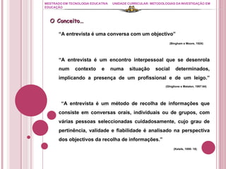 MESTRADO EM TECNOLOGIA EDUCATIVA UNIDADE CURRICULAR: METODOLOGIAS DA INVESTIGAÇÃO EM EDUCAÇÃO “ A entrevista é uma conversa com um objectivo”   (Bingham e Moore, 1924) “ A entrevista é um encontro interpessoal que se desenrola num contexto e numa situação social determinados, implicando a presença de um profissional e de um leigo.”   (Ghiglione e Matalon, 1997:64) “ A entrevista é um método de recolha de informações que consiste em conversas orais, individuais ou de grupos, com várias pessoas seleccionadas cuidadosamente, cujo grau de pertinência, validade e fiabilidade é analisado na perspectiva dos objectivos da recolha de informações.”    (Ketele, 1999: 18) O Conceito… 