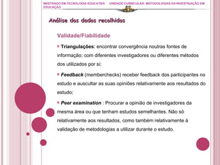 MESTRADO EM TECNOLOGIA EDUCATIVA UNIDADE CURRICULAR: METODOLOGIAS DA INVESTIGAÇÃO EM EDUCAÇÃO Análise dos dados recolhidos Validade/Fiabilidade Triangulações : encontrar convergência noutras fontes de informação; com diferentes investigadores ou diferentes métodos dos utilizados por si; Feedback  (memberchecks) receber feedback dos participantes no estudo e auscultar as suas opiniões relativamente aos resultados do estudo ; Peer examination   : Procurar a opinião de investigadores da mesma área ou que tenham estudos semelhantes. Não só relativamente aos resultados, como também relativamente à validação de metodologias a utilizar durante o estudo. 