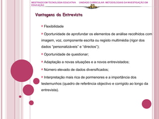 MESTRADO EM TECNOLOGIA EDUCATIVA UNIDADE CURRICULAR: METODOLOGIAS DA INVESTIGAÇÃO EM EDUCAÇÃO Vantagens da Entrevista Flexibilidade   Oportunidade de aprofundar os elementos de análise recolhidos com imagem, voz, componente escrita ou registo multimédia (rigor dos dados “personalizáveis” e “directos”); Oportunidade de questionar; Adaptação a novas situações e a novos entrevistados; Número elevado de dados diversificados; Interpretação mais rica de pormenores e a importância dos testemunhos (quadro de referência objectivo e corrigido ao longo da entrevista). 