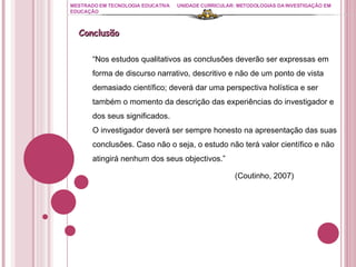 MESTRADO EM TECNOLOGIA EDUCATIVA UNIDADE CURRICULAR: METODOLOGIAS DA INVESTIGAÇÃO EM EDUCAÇÃO Conclusão “ Nos estudos qualitativos as conclusões deverão ser expressas em forma de discurso narrativo, descritivo e não de um ponto de vista demasiado científico; deverá dar uma perspectiva holística e ser também o momento da descrição das experiências do investigador e dos seus significados. O investigador deverá ser sempre honesto na apresentação das suas conclusões. Caso não o seja, o estudo não terá valor científico e não atingirá nenhum dos seus objectivos.” (Coutinho, 2007) 