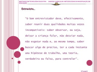 MESTRADO EM TECNOLOGIA EDUCATIVA UNIDADE CURRICULAR: METODOLOGIAS DA INVESTIGAÇÃO EM EDUCAÇÃO “ O bom entrevistador deve, efectivamente, saber reunir duas qualidades muitas vezes incompatíveis: saber observar, ou seja, deixar a criança falar, não desviar nada, não esgotar nada e, ao mesmo tempo, saber buscar algo de preciso, ter a cada instante uma hipótese de trabalho, uma teoria, verdadeira ou falsa, para controlar”. Piaget Entrevista… 