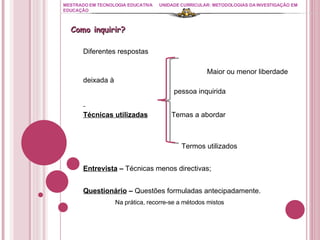 MESTRADO EM TECNOLOGIA EDUCATIVA UNIDADE CURRICULAR: METODOLOGIAS DA INVESTIGAÇÃO EM EDUCAÇÃO Diferentes respostas Maior ou menor liberdade deixada à  pessoa inquirida Técnicas utilizadas   Temas a abordar   Termos utilizados Entrevista  –  Técnicas menos directivas; Questionário  –  Questões formuladas antecipadamente.  Na prática, recorre-se a métodos mistos Como inquirir? 