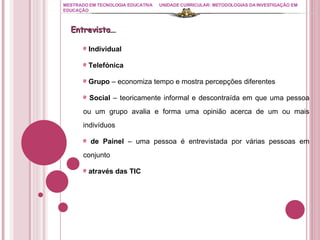 MESTRADO EM TECNOLOGIA EDUCATIVA UNIDADE CURRICULAR: METODOLOGIAS DA INVESTIGAÇÃO EM EDUCAÇÃO Individual Telefónica Grupo  – economiza tempo e mostra percepções diferentes Social  – teoricamente informal e descontraída em que uma pessoa ou um grupo avalia e forma uma opinião acerca de um ou mais indivíduos de Painel  – uma pessoa é entrevistada por várias pessoas em conjunto através das TIC Entrevista… 