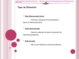 MESTRADO EM TECNOLOGIA EDUCATIVA UNIDADE CURRICULAR: METODOLOGIAS DA INVESTIGAÇÃO EM EDUCAÇÃO Não Estruturada (livre) Conhecer a perspectiva dos participantes  sobre um determinado tema. Semi-Estruturada Importa a obtenção de dados comparáveis de  diferentes participantes. Estruturada Não é muito utilizada em estudos qualitativos. Tipos de Entrevista 