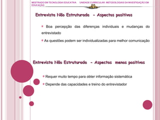 MESTRADO EM TECNOLOGIA EDUCATIVA UNIDADE CURRICULAR: METODOLOGIAS DA INVESTIGAÇÃO EM EDUCAÇÃO Boa percepção das diferenças individuais e mudanças do entrevistado As questões podem ser individualizadas para melhor comunicação Entrevista Não Estruturada  - Aspectos positivos  Entrevista Não Estruturada  - Aspectos  menos positivos  Requer muito tempo para obter informação sistemática Depende das capacidades e treino do entrevistador 