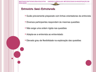 MESTRADO EM TECNOLOGIA EDUCATIVA UNIDADE CURRICULAR: METODOLOGIAS DA INVESTIGAÇÃO EM EDUCAÇÃO Guião previamente preparado com linhas orientadoras da entrevista Diversos participantes respondem às mesmas questões Não exige uma ordem rígida nas questões Adapta-se a entrevista ao entrevistado Elevado grau de flexibilidade na exploração das questões Entrevista Semi-Estruturada 