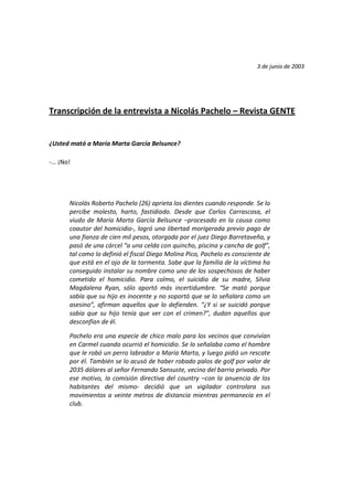 3 de junio de 2003
Transcripción de la entrevista a Nicolás Pachelo – Revista GENTE
¿Usted mató a María Marta García Belsunce?
-… ¡No!
Nicolás Roberto Pachelo (26) aprieta los dientes cuando responde. Se lo
percibe molesto, harto, fastidiado. Desde que Carlos Carrascosa, el
viudo de María Marta García Belsunce –procesado en la causa como
coautor del homicidio-, logró una libertad morigerada previo pago de
una fianza de cien mil pesos, otorgada por el juez Diego Barretaveña, y
pasó de una cárcel “a una celda con quincho, piscina y cancha de golf”,
tal como lo definió el fiscal Diego Molina Pico, Pachelo es consciente de
que está en el ojo de la tormenta. Sabe que la familia de la víctima ha
conseguido instalar su nombre como uno de los sospechosos de haber
cometido el homicidio. Para colmo, el suicidio de su madre, Silvia
Magdalena Ryan, sólo aportó más incertidumbre. “Se mató porque
sabía que su hijo es inocente y no soportó que se lo señalara como un
asesino”, afirman aquellos que lo defienden. “¿Y si se suicidó porque
sabía que su hijo tenía que ver con el crimen?”, dudan aquellos que
desconfían de él.
Pachelo era una especie de chico malo para los vecinos que convivían
en Carmel cuando ocurrió el homicidio. Se lo señalaba como el hombre
que le robó un perro labrador a María Marta, y luego pidió un rescate
por él. También se lo acusó de haber robado palos de golf por valor de
2035 dólares al señor Fernando Sansuste, vecino del barrio privado. Por
ese motivo, la comisión directiva del country –con la anuencia de los
habitantes del mismo- decidió que un vigilador controlara sus
movimientos a veinte metros de distancia mientras permanecía en el
club.
 