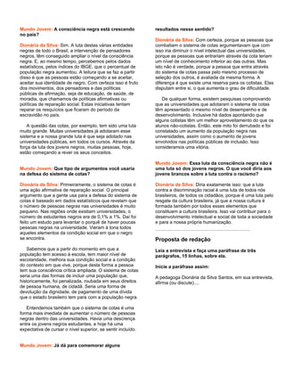 Mundo Jovem: A consciência negra está crescendo               resultados nesse sentido?
no país?
                                                              Dionária da Silva: Com certeza, porque as pessoas que
Dionária da Silva: Sim. A luta destas várias entidades        combatiam o sistema de cotas argumentavam que com
negras de todo o Brasil, a intervenção de pensadores          isso iria diminuir o nível intelectual das universidades,
negros, têm conseguido ampliar o nível da consciência         porque as pessoas que entrariam através da cota teriam
negra. E, ao mesmo tempo, percebemos pelos dados              um nível de conhecimento inferior ao das outras. Mas
estatísticos, pelos índices do IBGE, que o percentual de      isto não é verdade, porque a pessoa que entra através
população negra aumentou. A leitura que se faz a partir       do sistema de cotas passa pelo mesmo processo de
disso é que as pessoas estão começando a se aceitar,          seleção dos outros, é avaliada da mesma forma. A
aceitar sua identidade de negro. Com certeza isso é fruto     diferença é que existe uma reserva para os cotistas. Elas
dos movimentos, dos pensadores e das políticas                disputam entre si, o que aumenta o grau de dificuldade.
públicas de afirmação, seja de educação, de saúde, de
moradia, que chamamos de políticas afirmativas ou                De qualquer forma, existem pesquisas comprovando
políticas de reparação social. Estas iniciativas tentam       que as universidades que adotaram o sistema de cotas
reparar os resquícios que ficaram do período da               têm apresentado o mesmo nível de desempenho e de
escravidão no país.                                           desenvolvimento. Inclusive há dados apontando que
                                                              alguns cotistas têm um melhor aproveitamento do que os
    A questão das cotas, por exemplo, tem sido uma luta       alunos não-cotistas. Então, este mito foi derrubado e foi
muito grande. Muitas universidades já adotaram esse           constatado um aumento da população negra nas
sistema e a nossa grande luta é que seja adotado nas          universidades, assim como o aumento de jovens
universidades públicas, em todos os cursos. Através da        envolvidos nas políticas públicas de inclusão. Isso
força da luta dos jovens negros, muitas pessoas, hoje,        consideramos uma vitória.
estão começando a rever os seus conceitos.

                                                              Mundo Jovem: Essa luta da consciência negra não é
Mundo Jovem: Que tipo de argumentos você usaria               uma luta só dos jovens negros. O que você diria aos
na defesa do sistema de cotas?                                jovens brancos sobre a luta contra o racismo?

Dionária da Silva: Primeiramente, o sistema de cotas é        Dionária da Silva: Diria exatamente isso: que a luta
uma ação afirmativa de reparação social. O principal          contra a discriminação racial é uma luta de todos nós
argumento que a gente usa para a defesa do sistema de         brasileiros, de todos os cidadãos, porque é uma luta pelo
cotas é baseado em dados estatísticos que revelam que         resgate da cultura brasileira, já que a nossa cultura é
o número de pessoas negras nas universidades é muito          formada também por todos esses elementos que
pequeno. Nas regiões onde existiam universidades, o           constituem a cultura brasileira. Isso vai contribuir para o
número de estudantes negros era de 0,1% a 1%. Daí foi         desenvolvimento intelectual e social de toda a sociedade
feito um estudo para levantar o porquê de haver poucas        e para a nossa própria humanização.
pessoas negras na universidade. Vieram à tona todos
aqueles elementos da condição social em que o negro
se encontra.                                                  Proposta de redação
   Sabemos que a partir do momento em que a                   Leia a entrevista e faça uma paráfrase de três
população tem acesso à escola, tem maior nível de             parágrafos, 15 linhas, sobre ela.
escolaridade, melhora sua condição social e a condição
do contexto em que vive, porque desta forma a pessoa          Inicie a paráfrase assim:
tem sua consciência crítica ampliada. O sistema de cotas
seria uma das formas de incluir uma população que,            A pedagoga Dionária da Silva Santos, em sua entrevista,
historicamente, foi penalizada, roubada em seus direitos      afirma (ou discute)....
de pessoa humana, de cidadã. Seria uma forma de
devolução da dignidade, de pagamento de uma dívida
que o estado brasileiro tem para com a população negra.

   Entendemos também que o sistema de cotas é uma
forma mais imediata de aumentar o número de pessoas
negras dentro das universidades. Havia uma descrença
entre os jovens negros estudantes, e hoje há uma
expectativa de cursar o nível superior, se sentir incluído.


Mundo Jovem: Já dá para comemorar alguns
 