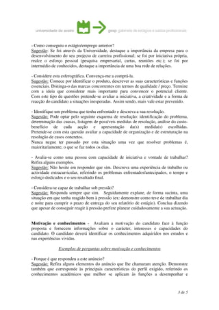 - Como conseguiu o estágio/emprego anterior?
Sugestão: Se foi através da Universidade, destaque a importância da empresa para o
desenvolvimento do seu projecto de carreira profissional; se foi por iniciativa própria,
realce o esforço pessoal (pesquisa empresarial, cartas, reuniões etc.); se foi por
intermédio de conhecidos, destaque a importância de uma boa rede de relações.

- Considere esta esferográfica. Convença-me a comprá-la.
Sugestão: Comece por identificar o produto, descrever as suas características e funções
essenciais. Distinga-o das marcas concorrentes em termos de qualidade / preço. Termine
com a ideia que considerar mais importante para convencer o potencial cliente.
Com este tipo de questões pretende-se avaliar a iniciativa, a criatividade e a forma de
reacção do candidato a situações inesperadas. Assim sendo, mais vale estar prevenido.

- Identifique um problema que tenha enfrentado e descreva a sua resolução.
Sugestão: Pode optar pelo seguinte esquema de resolução: identificação do problema,
determinação das causas, listagem de possíveis medidas de resolução, análise do custo-
benefício de cada acção e apresentação da(s) medida(s) escolhidas.
Pretende-se com esta questão avaliar a capacidade de organização e de estruturação na
resolução de casos concretos.
Nunca negue ter passado por esta situação uma vez que resolver problemas é,
maioritariamente, o que se faz todos os dias.

- Avalia-se como uma pessoa com capacidade de iniciativa e vontade de trabalhar?
Refira alguns exemplos.
Sugestão: Não hesite em responder que sim. Descreva uma experiência de trabalho ou
actividade extracurricular, referindo os problemas enfrentados/antecipados, o tempo e
esforço dedicados e o seu resultado final.

- Considera-se capaz de trabalhar sob pressão?
Sugestão: Responda sempre que sim. Seguidamente explane, de forma sucinta, uma
situação em que tenha reagido bem à pressão (ex: demonstre como teve de trabalhar dia
e noite para cumprir o prazo de entrega do seu relatório de estágio). Conclua dizendo
que apesar de conseguir reagir à pressão prefere planear cuidadosamente a sua actuação.


Motivação e conhecimentos - Avaliam a motivação do candidato face à função
proposta e fornecem informações sobre o carácter, interesses e capacidades do
candidato. O candidato deverá identificar os conhecimentos adquiridos nos estudos e
nas experiências vividas.

               Exemplos de perguntas sobre motivação e conhecimentos

- Porque é que respondeu a este anúncio?
Sugestão: Refira alguns elementos do anúncio que lhe chamaram atenção. Demonstre
também que corresponde às principais características do perfil exigido, referindo os
conhecimentos académicos que melhor se aplicam às funções a desempenhar e



                                                                                  3 de 5
 