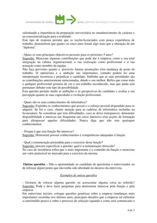 salientando a importância da preparação universitária no amadurecimento de carácter e
na consciencialização para a realidade.
Este tipo de resposta permite que os recém-licenciados com pouca experiência de
trabalho, demonstrem que quatro ou cinco anos foram algo mais que a obtenção de um
"diploma".

- Quais os seus principais objectivos pessoais para os próximos 5 anos?
Sugestão: Mencione algumas contribuições que pode dar à empresa, como a sua total
integração na cultura organizacional, a sua realização como profissional e a sua
actuação como membro da equipa.
Não faça previsões quanto a possíveis futuras promoções e/ou mudança de posto de
trabalho. O optimismo e a ambição são importantes, contudo podem ter uma
interpretação incorrecta e prejudicar o candidato. Sublinhe que as suas prioridades são
as contribuições anteriormente mencionadas, dando o seu melhor. Refira que como todo
e qualquer profissional gostaria de ver o seu trabalho reconhecido, mas que ainda será
prematuro debater este tipo de possibilidade.
Esta questão permite medir as ambições e as perspectivas do candidato e avaliar a sua
percepção quanto às suas capacidades e evolução profissional.

- Quais são os seus conhecimentos de informática?
Sugestão: Exponha os conhecimentos que possui e o esforço pessoal dispendido para os
adquirir. Se for o caso, chame atenção para as cadeiras de informática incluídas na
licenciatura. Se considerar que tem dificuldades, caso as deixe transparecer, demonstre
disponibilidade e interesse em frequentar um curso intensivo e/ou acções de formação
para ultrapassar aquelas dificuldades. Nunca diga que não tem quaisquer
conhecimentos.

- Porque é que esta função lhe interessa?
Sugestão: Demonstre possuir conhecimentos e competências adequadas à função.

- Qual a remuneração pretendida para o exercício desta função?
Sugestão: procure especificar a questão: qual é a remuneração oferecida?
No caso de insistência refira que o mais importante é o conteúdo da função e mencione
um valor praticável no mercado para o exercício da mesma.


 Outras questões – Dão a oportunidade ao candidato de questionar o entrevistador ou
de reforçar algum ponto que não tenha sido abordado no decurso da entrevista.

                             Exemplos de outras questões

- Gostaria de colocar alguma questão ou acrescentar alguma coisa ao referido?
Sugestão: Pode e deve fazer perguntas para demonstrar interesse pela função e pela
empresa.
Em entrevistas iniciais: coloque questões genéricas sobre a empresa (mudanças mais
importantes ocorridas nos últimos anos, principais desafios que a empresa irá enfrentar
a curto/médio prazo) e sobre o processo de selecção (quando e como será comunicado o

                                                                                 4 de 5
 