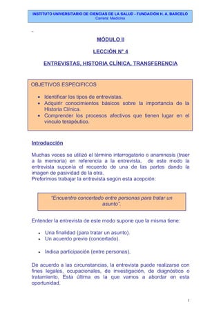 INSTITUTO UNIVERSITARIO DE CIENCIAS DE LA SALUD - FUNDACIÓN H. A. BARCELÓ
Carrera: Medicina
MÓDULO II
LECCIÓN N° 4
ENTREVISTAS, HISTORIA CLÍNICA, TRANSFERENCIA
Introducción
Muchas veces se utilizó el término interrogatorio o anamnesis (traer
a la memoria) en referencia a la entrevista, de este modo la
entrevista suponía el recuerdo de una de las partes dando la
imagen de pasividad de la otra.
Preferimos trabajar la entrevista según esta acepción:
Entender la entrevista de este modo supone que la misma tiene:
• Una finalidad (para tratar un asunto).
• Un acuerdo previo (concertado).
• Indica participación (entre personas).
De acuerdo a las circunstancias, la entrevista puede realizarse con
fines legales, ocupacionales, de investigación, de diagnóstico o
tratamiento. Esta última es la que vamos a abordar en esta
oportunidad.
1
OBJETIVOS ESPECIFICOS
• Identificar los tipos de entrevistas.
• Adquirir conocimientos básicos sobre la importancia de la
Historia Clínica.
• Comprender los procesos afectivos que tienen lugar en el
vínculo terapéutico.
“Encuentro concertado entre personas para tratar un
asunto”.
 