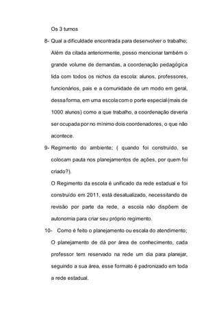 Os 3 turnos
8- Qual a dificuldade encontrada para desenvolver o trabalho;
Além da citada anteriormente, posso mencionar também o
grande volume de demandas, a coordenação pedagógica
lida com todos os nichos da escola: alunos, professores,
funcionários, pais e a comunidade de um modo em geral,
dessaforma, em uma escolacom o porte especial(mais de
1000 alunos) como a que trabalho, a coordenação deveria
ser ocupada por no mínimo dois coordenadores, o que não
acontece.
9- Regimento do ambiente; ( quando foi construído, se
colocam pauta nos planejamentos de ações, por quem foi
criado?).
O Regimento da escola é unificado da rede estadual e foi
construído em 2011, está desatualizado, necessitando de
revisão por parte da rede, a escola não dispõem de
autonomia para criar seu próprio regimento.
10- Como é feito o planejamento ou escala do atendimento;
O planejamento de dá por área de conhecimento, cada
professor tem reservado na rede um dia para planejar,
seguindo a sua área, esse formato é padronizado em toda
a rede estadual.
 