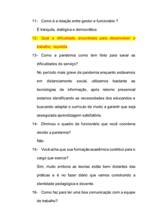 11- Como é a relação entre gestor e funcionário ?
É tranquila, dialógica e democrática
12- Qual a dificuldade encontrada para desenvolver o
trabalho; repetida
13- Como a pandemia como tem feito para sanar as
dificuldades do serviço?
No período mais grave da pandemia enquanto estávamos
em distanciamento social, utilizamos bastante as
tecnologias de informação, após retorno presencial
estamos identificando as necessidades dos educandos e
buscando adaptar o currículo de modo a garantir que seja
assegurada aprendizagem satisfatória.
14- Diminuiu o quadro de funcionário que você coordena
devido a pandemia?
Não
15- Você acha que sua formação acadêmica contribui para o
cargo que exerce?
Sim, muito embora as teorias estão bem distantes das
práticas e é no fazer diário que vamos construindo a
identidade pedagógica e docente.
16- Como faz para ter uma boa comunicação com a equipe
de trabalho?
 