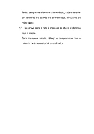 Tenho sempre um discurso claro e direto, seja oralmente
em reuniões ou através de comunicados, circulares ou
mensagens.
17- Descreva como é feito o processo de chefia e liderança
com a equipe.
Com exemplos, escuta, diálogo e compromisso com a
primazia de todos os trabalhos realizados
 