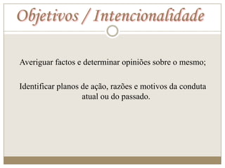 Objetivos / Intencionalidade

Averiguar factos e determinar opiniões sobre o mesmo;

Identificar planos de ação, razões e motivos da conduta
                   atual ou do passado.
 