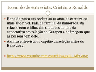 Exemplo de entrevista: Cristiano Ronaldo

 Ronaldo passa em revista os 10 anos de carreira ao
  mais alto nível. Fala da família, da namorada, da
  relação com o filho, das saudades do pai, da
  expectativa em relação ao Europeu e da imagem que
  as pessoas têm dele.
 A única entrevista do capitão da seleção antes do
  Euro 2012.

 http://www.youtube.com/watch?v=5xIJ_MhGuSg
 