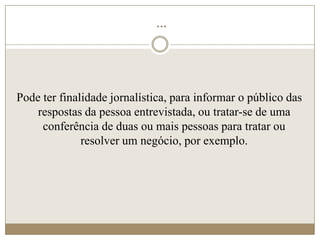 ...




Pode ter finalidade jornalística, para informar o público das
    respostas da pessoa entrevistada, ou tratar-se de uma
     conferência de duas ou mais pessoas para tratar ou
              resolver um negócio, por exemplo.
 