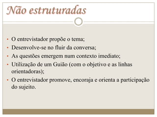 Não estruturadas

• O entrevistador propõe o tema;
• Desenvolve-se no fluir da conversa;
• As questões emergem num contexto imediato;
• Utilização de um Guião (com o objetivo e as linhas
  orientadoras);
• O entrevistador promove, encoraja e orienta a participação
  do sujeito.
 