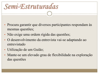 Semi-Estruturadas

• Procura garantir que diversos participantes respondam às
    mesmas questões;
•   Não exige uma ordem rígida das questões;
•   O desenvolvimento da entrevista vai-se adaptando ao
    entrevistado
•   Utilização de um Guião;
•   Mante-se um elevado grau de flexibilidade na exploração
    das questões
 
