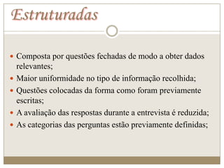 Estruturadas

 Composta por questões fechadas de modo a obter dados
    relevantes;
   Maior uniformidade no tipo de informação recolhida;
   Questões colocadas da forma como foram previamente
    escritas;
   A avaliação das respostas durante a entrevista é reduzida;
   As categorias das perguntas estão previamente definidas;
 