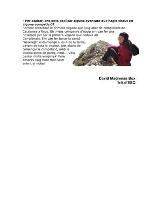 - Per acabar, ens pots explicar alguna aventura que hagis viscut en
alguna competició?
Sempre recordaré la primera vegada que vaig anar de campionats de
Catalunya a Reus. Els meus companys d'equip em van fer una
novatada per ser la primera vegada que nedava als
Campionats. Em van fer ballar la cançó
“Asserejé" el diumenge a les 4 de la tarda,
davant de tota la piscina, just abans de
començar la competició, amb la
piscina plena de pares, nens... Vaig
passar molta vergonya! Però
després vaig riure moltíssim
veient el vídeo!
David Madrenas Box
1rA d’ESO
 