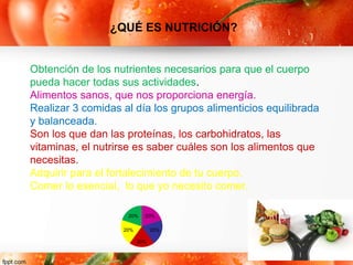Obtención de los nutrientes necesarios para que el cuerpo
pueda hacer todas sus actividades.
Alimentos sanos, que nos proporciona energía.
Realizar 3 comidas al día los grupos alimenticios equilibrada
y balanceada.
Son los que dan las proteínas, los carbohidratos, las
vitaminas, el nutrirse es saber cuáles son los alimentos que
necesitas.
Adquirir para el fortalecimiento de tu cuerpo.
Comer lo esencial, lo que yo necesito comer.
¿QUÉ ES NUTRICIÓN?
20%
20%
20%
20%
20%
 