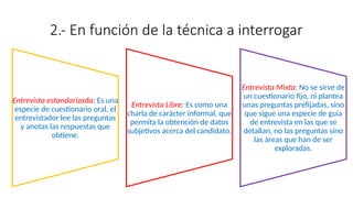 2.- En función de la técnica a interrogar
Entrevista estandarizada: Es una
especie de cuestionario oral, el
entrevistador lee las preguntas
y anotas las respuestas que
obtiene.
Entrevista Libre: Es como una
charla de carácter informal, que
permita la obtención de datos
subjetivos acerca del candidato.
Entrevista Mixta: No se sirve de
un cuestionario fijo, ni plantea
unas preguntas prefijadas, sino
que sigue una especie de guía
de entrevista en las que se
detallan, no las preguntas sino
las áreas que han de ser
exploradas.
 