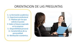 ORIENTACION DE LAS PREGUNTAS
1.- La formación académica
2.- Experiencia profesional
3.- Motivos por los que
solicita el puesto
4- Sobre el futuro esperado
en la empresa
5.- Disponibilidad personal
6.- Características de su
personalidad
8.- Retribución económica.
 