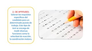 2.- DE APTITUDES:
Valoran los requisitos
específicos del
candidato para un
determinado puesto de
trabajo. Este tipo de
test se encarga de
medir diversas
funciones como la
velocidad de reacción,
la coordinación motora.
 