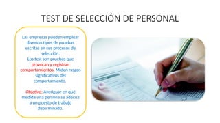 TEST DE SELECCIÓN DE PERSONAL
Las empresas pueden emplear
diversos tipos de pruebas
escritas en sus procesos de
selección.
Los test son pruebas que
provocan y registran
comportamientos. Miden rasgos
significativos del
comportamiento.
Objetivo: Averiguar en qué
medida una persona se adecua
a un puesto de trabajo
determinado.
 