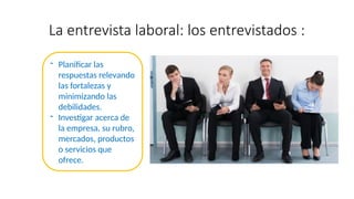 La entrevista laboral: los entrevistados :
- Planificar las
respuestas relevando
las fortalezas y
minimizando las
debilidades.
- Investigar acerca de
la empresa, su rubro,
mercados, productos
o servicios que
ofrece.
 