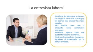 La entrevista laboral
- Mencionar los logros que se tuvo en
las empresas en las que se trabajó y
los aportes para alcanzar las metas
trazadas.
- Para finalizar, cerrar bien la
entrevista, hacer comentarios
oportunos.
- Mencionar algunas ideas que
puedan favorecer a la empresa.
- Mostrarse interesado en el proyecto.
- Agradecer al entrevistador por el
tiempo brindado.
 