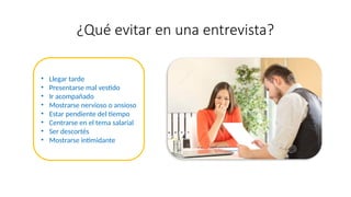 ¿Qué evitar en una entrevista?
• Llegar tarde
• Presentarse mal vestido
• Ir acompañado
• Mostrarse nervioso o ansioso
• Estar pendiente del tiempo
• Centrarse en el tema salarial
• Ser descortés
• Mostrarse intimidante
 