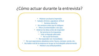 ¿Cómo actuar durante la entrevista?
• Mostrar una buena impresión
• Saludar al inicio y agradecer al final
• Sentarse derecho
• No sentarse antes que le indiquen
• Mirar al entrevistador a los ojos
• Ordenar las ideas antes de responder
• Ser preciso en la respuestas
• Usar un leguaje adecuado
• No cruzar los brazos
• No responder con monosílabos
• No usar expresiones absolutas como: Nunca, siempre, jamás, etc.
• No hablar mal de la empresa en la que se ha trabajado anteriormente
• Mostrar una actitud positiva.
 