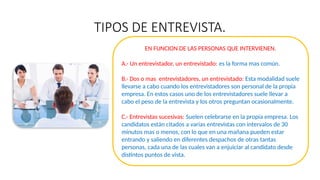TIPOS DE ENTREVISTA.
EN FUNCION DE LAS PERSONAS QUE INTERVIENEN.
A.- Un entrevistador, un entrevistado: es la forma mas común.
B.- Dos o mas entrevistadores, un entrevistado: Esta modalidad suele
llevarse a cabo cuando los entrevistadores son personal de la propia
empresa. En estos casos uno de los entrevistadores suele llevar a
cabo el peso de la entrevista y los otros preguntan ocasionalmente.
C.- Entrevistas sucesivas: Suelen celebrarse en la propia empresa. Los
candidatos están citados a varias entrevistas con intervalos de 30
minutos mas o menos, con lo que en una mañana pueden estar
entrando y saliendo en diferentes despachos de otras tantas
personas, cada una de las cuales van a enjuiciar al candidato desde
distintos puntos de vista.
 