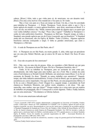 7

cabeça. [Risos.] Aliás, tudo o que vinha para cá, de americano, era um desastre total.
[Risos.] Era uma coisa incrível. Eles mandavam o lixo para cá. Só vendo.
        Mas o Caio veio para cá e ficou um tempo na Grant. Um dia, o Caio foi convidado
para trabalhar na Thompson – J. Walter Thompson. Vocês devem saber o que é. Era a
maior agência do mundo, e a maior agência brasileira – quer dizer, americana no Brasil. E o
Caio, um dia, me telefona e diz: “Hilda, estamos precisando de alguém aqui e eu quero que
você venha trabalhar conosco.” Eu digo: “Puxa vida, é agora!” Trabalhar na Thompson é o
sonho de todo publicitário brasileiro. Thompson ou McCann. Naquele tempo, já tinha a
Standard, uma grande agência que era do Cícero Leuenroth, que era brasileiro. 8 A Standard
ainda não era americana, não era Ogilvy & Mather. Tinha a Eclética... Algumas agências
brasileiras estavam começando a surgir. E tinha as grandes americanas, que eram a
Thompson e a McCann.

I.S. - A sede da Thompson era em São Paulo, não é?

H.S. - A Thompson era em São Paulo, era muito grande. E, aliás, tinha aqui um presidente
que era uma jóia: Robert Merrick, que já estava há 20 anos no Brasil. Ele ficou 20 anos
aqui!

I.S. - Esse não era parte do lixo americano?

H.S. - Não, esse era uma jóia de pessoa. Aliás, eu considero o Bob Merrick um pai para
mim. Ele foi... Ele morou no Brasil 20 anos. Ele fez a Thompson brasileira, não é?
        Então, lá fui eu trabalhar na Thompson, para ser assistente de uma conta que,
absolutamente, não tinha lugar para uma mulher, que era a Ford. Mas o contato da conta
com a Ford chamava-se Donald Arnold. Brilhante, um americano maravilhoso. E eu fui ser
assistente do Donald. Eu disse: “Donald, eu nunca trabalhei com automóvel.” Naquele
tempo, não tinha indústria automobilística. Existia a Ford no Brasil, que era apenas para dar
assistência aos carros importados. Era aqui em São Paulo, em uma pequeníssima fábrica. E
lá fui eu com o Donald para a Ford. Cheguei lá e, naquele tempo, o presidente da Ford
chamava-se Humberto Monteiro, um senhor muito simpático, e ele disse: “Ah, que
maravilha, uma mulher, mas que ótimo!”9 Porque mulher era a coisa mais rara em matéria
de trabalhar em propaganda, não é? Começavam a existir algumas. Tinha a Teddy Jackson,
que era uma americana. 10 Ela chamava-se Edwina Jackson.

I.S. - Ela era uma americana radicada aqui?

8
   Cícero Leuenroth (1907-1972) estudou administração e propaganda na University of Columbia, Estados
Unidos. Voltou para o Brasil em 1929, trabalhando no Citybank e em A Eclética, agência da qual seu pai,
Eugênio Leuenroth, era sócio. Desentendendo-se com seu pai, partiu para a fundação de sua própria agência.
A Standard Propaganda foi fundada por Cícero, Pery de Campos e João Alfredo de Souza Ramos, em 1933,
no Rio de Janeiro (chamava-se ainda Empresa de Propaganda Standard). Em 1969 foi iniciada a venda da
agência para a americana Ogilvy & Mather, concluída apenas em 1972, quando passou a se chamar Standard,
Ogilvy & Mather. Cícero foi membro da comissão organizadora da ABP – Associação Brasileira de
Propaganda e presidiu a ABP entre 1946 e 1947.
9
   Entusiasta da produção nacional de automóveis, assumiu o cargo de gerente-geral da Ford brasileira em
1953.
10
   Edwina (Teddy) Hecht Jackson Carneiro.


                                                                               Hilda Ulbrich Schützer
 