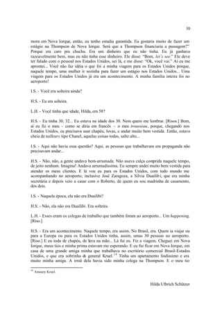 10

mora em Nova Iorque, então, eu tenho estadia garantida. Eu gostaria muito de fazer um
estágio na Thompson de Nova Iorque. Será que a Thompson financiaria a passagem?”
Porque era caro pra chuchu. Era um dinheiro que eu não tinha. Eu já ganhava
razoavelmente bem, mas eu não tinha esse dinheiro. Ele disse: “Bom, let’s see.” Ele deve
ter falado com o pessoal nos Estados Unidos, sei lá, e me disse: “Ok, você vai.” Aí eu me
aprontei... Você não faz idéia o que foi a minha viagem para os Estados Unidos porque,
naquele tempo, uma mulher ir sozinha para fazer um estágio nos Estados Unidos... Uma
viagem para os Estados Unidos já era um acontecimento. A minha família inteira foi no
aeroporto!

I.S. - Você era solteira ainda?

H.S. - Eu era solteira.

L.H. - Você tinha que idade, Hilda, em 58?

H.S. - Eu tinha 30, 32... Eu estava na idade dos 30. Nem quero me lembrar. [Risos.] Bom,
aí eu fiz o meu – como se diria em francês – o meu trousseau, porque, chegando nos
Estados Unidos, eu precisava usar chapéu, luvas, e andar muito bem vestida. Então, estava
cheia de tailleurs tipo Chanel, aquelas coisas todas, salto alto...

I.S. - Aqui não havia essa questão? Aqui, as pessoas que trabalhavam em propaganda não
precisavam andar...

H.S. - Não, não, a gente andava bem-arrumada. Não usava calça comprida naquele tempo,
de jeito nenhum. Imagina! Andava arrumadíssima. Eu sempre andei muito bem vestida para
atender os meus clientes. E lá vou eu para os Estados Unidos, com todo mundo me
acompanhando no aeroporto, inclusive José Zaragoza, a Sílvia Duailib i, que era minha
secretária e depois veio a casar com o Roberto, de quem eu sou madrinha de casamento,
dos dois.

I.S. - Naquela época, ela não era Duailibi?

H.S. - Não, ela não era Duailibi. Era solteira.

L.H. - Esses eram os colegas de trabalho que também foram ao aeroporto... Um happening.
[Riso.]

H.S. - Era um acontecimento. Naquele tempo, era assim. No Brasil, era. Quem ia viajar ou
para a Europa ou para os Estados Unidos tinha, assim, umas 30 pessoas no aeroporto.
[Riso.] E eu toda de chapéu, de luva na mão... Lá fui eu. Fiz a viagem. Cheguei em Nova
Iorque, meus tios e minha prima estavam me esperando. E eu fui ficar em Nova Iorque, em
casa de uma grande amiga minha que trabalhava no escritório comercial Brasil-Estados
Unidos, e que era sobrinha d general Kruel. 14 Tinha um apartamento lindíssimo e era
                              o
muito minha amiga. A irmã dela havia sido minha colega na Thompson. E o meu tio

14
     Amaury Kruel.


                                                                  Hilda Ulbrich Schützer
 
