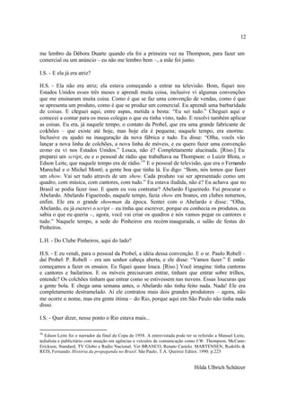 12

me lembro da Débora Duarte quando ela foi a primeira vez na Thompson, para fazer um
comercial ou um anúncio – eu não me lembro bem –, a mãe foi junto.

I.S. - E ela já era atriz?

H.S. - Ela não era atriz; ela estava começando a entrar na televisão. Bom, fiquei nos
Estados Unidos esses três meses e aprendi muita coisa, inclusive vi algumas convenções
que me ensinaram muita coisa. Como é que se faz uma convenção de vendas, como é que
se apresenta um produto, como é que se produz um comercial. Eu aprendi uma barbaridade
de coisas. E cheguei aqui, entre aspas, metida a besta: “Eu sei tudo.” Cheguei aqui e
comecei a contar para os meus colegas o que eu tinha visto, tudo. E resolvi também aplicar
as coisas. Eu era, já naquele tempo, o contato da Probel, que era uma grande fabricante de
colchões – que existe até hoje, mas hoje ela é pequena; naquele tempo, era enorme.
Inclusive eu ajudei na inauguração da nova fábrica e tudo. Eu disse: “Olha, vocês vão
lançar a nova linha de colchões, a nova linha de móveis, e eu quero fazer uma convenção
como eu vi nos Estados Unidos.” Louca, não é? Completamente alucinada. [Riso.] Eu
preparei um script, eu e o pessoal de rádio que trabalhava na Thompson: o Luizir Blota, o
Edson Leite, que naquele tempo era de rádio.16 E o pessoal de televisão, que era o Fernando
Marechal e o Michel Montí; a gente boa que tinha lá. Eu digo: “Bom, nós temos que fazer
um show. Vai ser tudo através de um show. Cada produto vai ser apresentado como um
quadro, com música, com cantores, com tudo.” Eu estava iludida, não é? Eu achava que no
Brasil se podia fazer isso. E quem eu vou contratar? Abelardo Figueiredo. Fui procurar o
Abelardo. Abelardo Figueiredo, naquele tempo, fazia show em boates, em clubes noturnos,
enfim. Ele era o grande showman da época. Sentei com o Abelardo e disse: “Olha,
Abelardo, eu já escrevi o script – eu tinha que escrever, porque eu conhecia os produtos, eu
sabia o que eu queria –, agora, você vai criar os quadros e nós vamos pegar os cantores e
tudo.” Naquele tempo, a sede do Pinheiros era recém- inaugurada, o salão de festas do
Pinheiros.

L.H. - Do Clube Pinheiros, aqui do lado?

H.S. - E eu vendi, para o pessoal da Probel, a idéia dessa convenção. E o sr. Paulo Robell –
daí Probel: P. Robell – era um senhor cabeça aberta, e ele disse: “Vamos fazer.” E então
começamos a fazer os ensaios. Eu fiquei quase louca. [Riso.] Você imagina: tinha cantoras
e cantores e bailarinos. E os móveis precisavam entrar, tinham que entrar sobre trilhos,
entende? Os colchões tinham que entrar como se estivessem nas nuvens. Essas loucuras que
a gente bola. E chega uma semana antes, o Abelardo não tinha feito nada. Nada! Ele era
completamente destramelado. Aí ele contratou mais dois grandes produtores – agora, não
me ocorre o nome, mas era gente ótima – do Rio, porque aqui em São Paulo não tinha nada
disso.

I.S. - Quer dizer, nesse ponto o Rio estava mais...

16
   Edson Leite foi o narrador da final da Copa de 1958. A entrevistada pode ter se referido a Manuel Leite,
radialista e publicitário com atuação em agências e veículos de comunicação como J.W. Thompson, McCann-
Erickson, Standard, TV Globo e Radio Nacional. Ver BRANCO, Renato Castelo. MARTENSEN, Rodolfo &
REIS, Fernando. História da propaganda no Brasil. São Paulo, T.A. Queiroz Editor, 1990. p.225


                                                                                Hilda Ulbrich Schützer
 