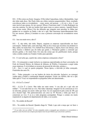 13



H.S. - O Rio estava na frente. Imagina. O Rio tinha Copacabana, tinha o Quitandinha. Aqui
não tinha nada disso. São Paulo tinha uns clubes noturnos pequenininhos. Bom, resultado:
convidou-se todos os revendedores – eram, assim, mil pessoas – e lá vai o show. E, por
mais incrível que pareça, foi um sucesso! [Risos.] Funcionou tudo! A Lolita Rodrigues era
uma das cantoras. Eu não me lembro bem quais eram os outros cantores. Agnaldo Rayol,
essas coisas assim. [Risos.] Era tão diferente que ninguém nem percebeu as falhas que
podiam ter os cenários no fundo e não sei o quê. Mas funcionou maravilhosamente bem.
Foi um sucesso. [Risos.] Considere-se essa a primeira convenção de revendedores nesse
estilo.

I.S. - Isso era muito novo, não é?

H.S. - É, não tinha, não tinha. Depois, surgiram as empresas especializadas em fazer
convenções. Tinham tudo, como têm hoje. Mas eu fui a louca que inventou essa doideira aí.
Mas, enfim, foi muito bem. O sr. Robell ficou felicíssimo e, depois, houve um almoço, uma
festa. Gastou o dinheiro que ele tinha que gastar, a Thompson ganhou a comissão que
deveria ganhar, e foi muito bom. Foi uma das coisas que me gratificaram muito, porque
valeu a minha estadia nos Estados Unidos para aprender.

I.S. - E você acha que, a partir daí, outras empresas começaram a fazer?

H.S. - Aí começaram a surgir inclusive as empresas especializadas em fazer convenções: de
Ford, de General Motors, de Johnson & Johnson, de Wallita. Começaram a surgir todas
essas empresas. E aí já tinham os recursos do pessoal de televisão, artistas e...
L.H. - Isso é o que eu queria perguntar. Nessa época, a televisão já tinha começado.
Finalzinho dos anos 50...

H.S. - Tinha começado e eu me lembro do início da televisão. Inclusive, eu consegui
vender para a Probel a continuação daquele programa Ganhe um Milhão, não sei o quê.
Sabe qual é? Você vai respondendo as perguntas sobre um determinado...

I.S. - O Céu É o Limite?

H.S. - O Céu É o Limite. Mas tinha um outro nome: “o seu não sei o quê vale um
milhão”. 17 E era tudo feito ao vivo. Não tinha videoteipe. Imagina! Eu fiz comercial ao vivo
na televisão, porque era assim: tinha que fazer. Eu era responsável pela conta da 3M, que
era a Scotch Tape. Nós patrocinávamos um circo na TV Record, e tinha que fazer os
comerciais ao vivo. E eu ia a todo programa acompanhar. Porque o contato era muito
responsável; ia alguém do departamento de rádio, e eu ia junto.

I.S. - No estúdio da Record?

H.S. - No estúdio da Record. Quando chega lá: “Onde é que está a moça que vai fazer o

17
  “O seu talão vale um milhão” foi uma campanha contra a sonegação que estimulava os consumidores a
pedirem a nota fiscal de suas compras para depois trocá-las por bilhetes que concorriam a prêmios.


                                                                          Hilda Ulbrich Schützer
 