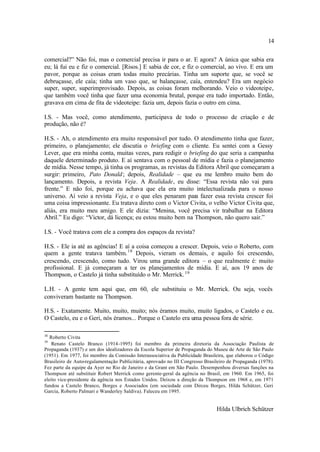 14

comercial?” Não foi, mas o comercial precisa ir para o ar. E agora? A única que sabia era
eu; lá fui eu e fiz o comercial. [Risos.] E sabia de cor, e fiz o comercial, ao vivo. E era um
pavor, porque as coisas eram todas muito precárias. Tinha um suporte que, se você se
debruçasse, ele caía; tinha um vaso que, se balançasse, caía, entendeu? Era um negócio
super, super, superimprovisado. Depois, as coisas foram melhorando. Veio o videoteipe,
que também você tinha que fazer uma economia brutal, porque era tudo importado. Então,
gravava em cima de fita de videoteipe: fazia um, depois fazia o outro em cima.

I.S. - Mas você, como atendimento, participava de todo o processo de criação e de
produção, não é?

H.S. - Ah, o atendimento era muito responsável por tudo. O atendimento tinha que fazer,
primeiro, o planejamento; ele discutia o briefing com o cliente. Eu sentei com a Gessy
Lever, que era minha conta, muitas vezes, para redigir o briefing do que seria a campanha
daquele determinado produto. E aí sentava com o pessoal de mídia e fazia o planejamento
de mídia. Nesse tempo, já tinha os programas, as revistas da Editora Abril que começaram a
surgir: primeiro, Pato Donald ; depois, Realidade – que eu me lembro muito bem do
lançamento. Depois, a revista Veja. A Realidade, eu disse: “Essa revista não vai para
frente.” E não foi, porque eu achava que ela era muito intelectualizada para o nosso
universo. Aí veio a revista Veja, e o que eles penaram para fazer essa revista crescer foi
uma coisa impressionante. Eu tratava direto com o Victor Civita, o velho Victor Civita que,
aliás, era muito meu amigo. E ele dizia: “Menina, você precisa vir trabalhar na Editora
Abril.” Eu digo: “Victor, dá licença; eu estou muito bem na Thompson, não quero sair.”

I.S. - Você tratava com ele a compra dos espaços da revista?

H.S. - Ele ia até as agências! E aí a coisa começou a crescer. Depois, veio o Roberto, com
quem a gente tratava também. 18 Depois, vieram os demais, e aquilo foi crescendo,
crescendo, crescendo, como tudo. Virou uma grande editora – o que realmente é: muito
profissional. E já começaram a ter os planejamentos de mídia. E aí, aos 19 anos de
Thompson, o Castelo já tinha substituído o Mr. Merrick. 19

L.H. - A gente tem aqui que, em 60, ele substituiu o Mr. Merrick. Ou seja, vocês
conviveram bastante na Thompson.

H.S. - Exatamente. Muito, muito, muito; nós éramos muito, muito ligados, o Castelo e eu.
O Castelo, eu e o Geri, nós éramos... Porque o Castelo era uma pessoa fora de série.

18
   Roberto Civita
19
    Renato Castelo Branco (1914-1995) foi membro da primeira diretoria da Associação Paulista de
Propaganda (1937) e um dos idealizadores da Escola Superior de Propaganda do Museu de Arte de São Paulo
(1951). Em 1977, foi membro da Comissão Interassociativa da Publicidade Brasileira, que elaborou o Código
Brasileiro de Auto-regulamentação Publicitária, aprovado no III Congresso Brasileiro de Propaganda (1978).
Fez parte da equipe da Ayer no Rio de Janeiro e da Grant em São Paulo. Desempenhou diversas funções na
Thompson até substituir Robert Merrick como gerente-geral da agência no Brasil, em 1960. Em 1965, foi
eleito vice-presidente da agência nos Estados Unidos. Deixou a direção da Thompson em 1968 e, em 1971
fundou a Castelo Branco, Borges e Associados (em sociedade com Dirceu Borges, Hilda Schützer, Geri
Garcia, Roberto Palmari e Wanderley Saldiva). Faleceu em 1995.


                                                                               Hilda Ulbrich Schützer
 
