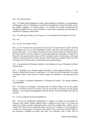 15



L.H. - Ele vinha de onde?

H.S. - O Castelo tinha trabalhado na Grant, tinha trabalhado na McCann e, principalmente,
na Thompson, não é? A Thompson se desenvolveu brutalmente na mão do Castelo; ele fez
um trabalho magnífico. O Castelo chegou a ser membro do conselho internacional da
Thompson mundial. Ele era o único brasileiro, o único latino -americano que fazia parte do
conselho da Thompson internacional.

L.H. - Eu tenho aqui, Hilda, que ele chegou a ser vice-presidente da Thompson. Foi isso?

H.S. - Foi.

L.H. - Em 65, nos Estados Unidos.

H.S. - É, foi. O Castelo era uma pessoa fora de série. E ele trouxe inclusive toda a diretoria
da Thompson para cá, em uma determinada ocasião, para fazer uma reunião aqui. E eu
conheci todos eles – eu já conhecia da época em que eu tinha estado nos Estados Unidos.
Ele trouxe inclusive com as mulheres! E eu fui encarregada de acompanhar as senhoras no
Museu de Arte, que já existia na Sete de Abril. Levamos a turma de americanos, todos, para
conhecer as praias brasileiras. Fomos lá para a Praia Grande que, naquele tempo, era o fim
do mundo, não é? Mas levamos, ficaram muito bem impressionados.

L.H. - Essa projeção da Thompson brasileira é um indicativo de que a Thompson no Brasil
ia muito bem?

H.S. - A Thompson era a primeira agência brasileira, a maior agência brasileira. E muito
lucrativa. Muito lucrativa para os americanos. E o Castelo era muito respeitado. Ele ia para
os Estados Unidos e eles ouviam o Castelo, porque ele realmente era uma pessoa fora de
série.

I.S. - Eu queria só perguntar rapidamente: a formação do Castelo... Ele sempre trabalhou
em propaganda?

H.S. - O Castelo era advogado; a formação dele é de direito. Depois, ele era um grande
escritor. O Castelo escreveu um colosso. Ele era um escritor e um poeta; era uma pessoa
brilhante. E ele começou na propaganda no Rio de Janeiro. Eu não me lembro bem onde ele
começou.

I.S. - E ele era também da área de atendimento?

H.S. - Da área de atendimento, planejamento e redação. O Castelo era um redator; ele
começou como redator. Porque, naquele tempo, a redação era uma coisa e o layoutman era
outra coisa. Então, era muito engraçado porque você fazia o pedido para o redator, com o
briefing. Ele fazia o texto e apresentava para você, que era o contato. Aí você considerava
se estava ok e passava para o layoutman fazer leiaute. Era a coisa mais estranha! Depois é
que passaram a trabalhar em dupla; quer dizer, um colaborava com o outro. Isso foi


                                                                      Hilda Ulbrich Schützer
 