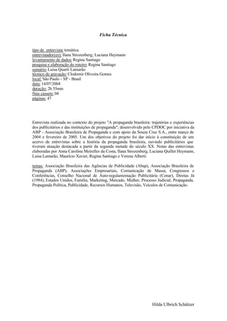 Ficha Técnica


tipo de entrevista: temática
entrevistador(es): Ilana Strozenberg; Luciana Heymann
levantamento de dados: Regina Santiago
pesquisa e elaboração do roteiro: Regina Santiago
sumário: Luisa Quarti Lamarão
técnico de gravação: Clodomir Oliveira Gomes
local: São Paulo - SP - Brasil
data: 14/07/2004
duração: 2h 55min
fitas cassete: 04
páginas: 47




Entrevista realizada no contexto do projeto "A propaganda brasileira: trajetórias e experiências
dos publicitários e das instituições de propaganda", desenvolvido pelo CPDOC por iniciativa da
ABP - Associação Brasileira de Propaganda e com apoio da Souza Cruz S.A., entre março de
2004 e fevereiro de 2005. Um dos objetivos do projeto foi dar início à constituição de um
acervo de entrevistas sobre a história da propaganda brasileira, ouvindo publicitários que
tiveram atuação destacada a partir da segunda metade do século XX. Notas das entrevistas
elaboradas por Anna Carolina Meirelles da Costa, Ilana Strozenberg, Luciana Quillet Heymann,
Luisa Lamarão, Maurício Xavier, Regina Santiago e Verena Alberti.

temas: Associação Brasileira das Agências de Publicidade (Abap), Associação Brasileira de
Propaganda (ABP), Associações Empresariais, Comunicação de Massa, Congressos e
Conferências, Conselho Nacional de Auto-regulamentação Publicitária (Conar), Diretas Já
(1984), Estados Unidos, Família, Marketing, Mercado, Mulher, Processo Judicial, Propaganda,
Propaganda Política, Publicidade, Recursos Humanos, Televisão, Veículos de Comunicação.




                                                                       Hilda Ulbrich Schützer
 