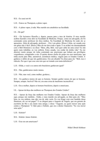 17

H.S. - Eu casei em 64.

L.H. - Estava na Thompson, a pleno vapor.

H.S. - A pleno vapor, à toda. Meu marido era catedrático na faculdade.

I.S. - De quê?

H.S. - Ele lecionava filosofia e, depois, passou para a área de história. O meu marido
acabou fazendo a tese dele na Faculdade de Medicina. Porque, como era advogado, ele foi
contratado como professor de ética médica. Na Faculdade de Medicina foi onde ele se
aposentou. Além de advogado, professor… Ele é um gênio. [Risos.] Aliás, ser casada com
um gênio não é fácil. [Risos.] Mas ele me dava todo o apoio. E eu acabei me desentendendo
com o Bob Dennison e eu disse: “Bem, olha, Bob, você quer saber de uma coisa? Eu não
quero mais trabalhar, eu vou embora. Estou casada, vou cuidar da minha vida.” Eu me
aborreci muito porque ele tinha contratado uns americanos que tinham uns privilégios
vergonhosos, comparados a nós. O quinto desses chefes de grupo era esse americano, que
tinha escola para filho, automóvel, assistência médica, viagem para os Estados Unidos. E
ganhava o dobro do que nós ganhávamos. Era um absurdo! Eu disse para ele: “Bob, isso é
ridículo. Por que é que esse cara tem que ser tratado com tanta deferência?”

L.H. - Hilda, e você e os outros três brasileiros ganhavam igual?

H.S. - Não, ganhávamos muito menos.

L.H. - Não, mas você, como mulher, ga nhava...

H.S. - Eu ganhava menos do que os homens. Sempre ganhei menos do que os homens.
Sempre, sempre. Incrível! Não sei, era uma coisa de machismo inconcebível.

L.H. - Era a mulher, depois os homens brasileiros, depois o americano.

I.S. - Apesar da força das mulheres na Thompson dos Estados Unidos?

H.S. - Apesar da força das mulheres nos Estados Unidos. Apesar da força das mulheres
aqui, porque nós também... Então, o meu marido era advogado, eu falei para ele: “Meu
bem, eu vou embora, mas não vou de mão vazia. Eu vou brigar com esse bandido desse
Dennison, ele vai me pagar!” E eu cheguei para o Augusto de Ângelo, que era gerente do
escritório do Rio e era muito meu amigo, e disse: “Augusto, eu quero mover uma ação
contra a Thompson.” E falei para o Scheler, que era o diretor financeiro: “Eu vou mover
uma ação.”

L.H. - Scheler?

H.S. - Scheler. James Scheler.

L.H. - Esse era um americano?


                                                                    Hilda Ulbrich Schützer
 