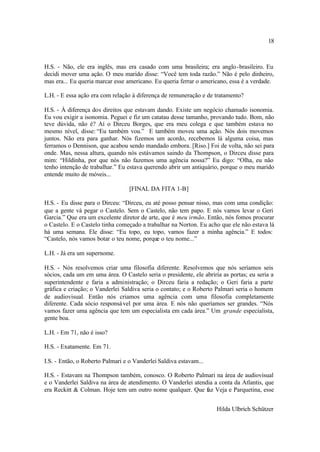 18



H.S. - Não, ele era inglês, mas era casado com uma brasileira; era anglo -brasileiro. Eu
decidi mover uma ação. O meu marido disse: “Você tem toda razão.” Não é pelo dinheiro,
mas era... Eu queria marcar esse americano. Eu queria ferrar o americano, essa é a verdade.

L.H. - E essa ação era com relação à diferença de remuneração e de tratamento?

H.S. - À diferença dos direitos que estavam dando. Existe um negócio chamado isonomia.
Eu vou exigir a isonomia. Peguei e fiz um catatau desse tamanho, provando tudo. Bom, não
teve dúvida, não é? Aí o Dirceu Borges, que era meu colega e que também estava no
mesmo nível, disse: “Eu também vou.” E também moveu uma ação. Nós dois movemos
juntos. Não era para ganhar. Nós fizemos um acordo, recebemos lá alguma coisa, mas
ferramos o Dennison, que acabou sendo mandado embora. [Riso.] Foi de volta, não sei para
onde. Mas, nessa altura, quando nós estávamos saindo da Thompson, o Dirceu disse para
mim: “Hildinha, por que nós não fazemos uma agência nossa?” Eu digo: “Olha, eu não
tenho intenção de trabalhar.” Eu estava querendo abrir um antiquário, porque o meu marido
entende muito de móveis...

                                  [FINAL DA FITA 1-B]

H.S. - Eu disse para o Dirceu: “Dirceu, eu até posso pensar nisso, mas com uma condição:
que a gente vá pegar o Castelo. Sem o Castelo, não tem papo. E nós vamos levar o Geri
Garcia.” Que era um excelente diretor de arte, que é meu irmão. Então, nós fomos procurar
o Castelo. E o Castelo tinha começado a trabalhar na Norton. Eu acho que ele não estava lá
há uma semana. Ele disse: “Eu topo, eu topo, vamos fazer a minha agência.” E todos:
“Castelo, nós vamos botar o teu nome, porque o teu nome...”

L.H. - Já era um supernome.

H.S. - Nós resolvemos criar uma filosofia diferente. Resolvemos que nós seríamos seis
sócios, cada um em uma área. O Castelo seria o presidente, ele abriria as portas; eu seria a
superintendente e faria a administração; o Dirceu faria a redação; o Geri faria a parte
gráfica e criação; o Vanderlei Saldiva seria o contato; e o Roberto Palmari seria o homem
de audiovisual. Então nós criamos uma agência com uma filosofia completamente
diferente. Cada sócio responsá vel por uma área. E nós não queríamos ser grandes. “Nós
vamos fazer uma agência que tem um especialista em cada área.” Um grande especialista,
gente boa.

L.H. - Em 71, não é isso?

H.S. - Exatamente. Em 71.

I.S. - Então, o Roberto Palmari e o Vanderlei Saldiva estavam...

H.S. - Estavam na Thompson também, conosco. O Roberto Palmari na área de audiovisual
e o Vanderlei Saldiva na área de atendimento. O Vanderlei atendia a conta da Atlantis, que
era Reckitt & Colman. Hoje tem um outro nome qualquer. Que faz Veja e Parquetina, esse


                                                                     Hilda Ulbrich Schützer
 