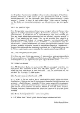 19

tipo de produto. Hoje tem uma infinidade. Enfim, um colosso de empresa. O Castelo e o
Vanderlei falaram com o Phil Thomas, que era o presidente da Reckitt & Colman e
disseram para o Phil: “Phil, nós vamos abrir a nossa agência, com nossa filosofia. Agência
pequena...” Ele disse: “A conta é de vocês, podem contar.” Tirou a conta da Thompson e
nos deu. Então, com essa conta, começamos e nós, todos, resolvemos que íamos ganhar
isto...

L.H. - “Isto” quer dizer o quê?

H.S. - Isto quer dizer pequenininho, o limite mínimo para gente sobreviver. Saímos, então,
à procura de um lugar para montar a agência. E procuramos, procuramos... Eu digo: “Eu
quero uma casa.” Aí descobri uma casa na avenida Rebouças, 2.531. Uma casa linda, que
tinha uma entrada bonita com árvores antigas, uma casa que estava caindo aos pedaços. Eu
digo: “É aqui mesmo que nós vamos...” Não era nem permitido fazer comércio na
Rebouças, mas a gente ia disfarçar e ia conseguir. Alugamos a casa e tem uma fotografia
muito famosa do Castelo, sentado no chão, no telefone – nós não tínhamos mesa, não
tínhamos nada –, falando com Said Farhat, que era um grande publicitário também e depois
veio a ser um lobista em Brasília, contando da abertura da nossa agência. Essa fotografia é
famosa. Aliás, na exposição que nós estamos organizando para o Castelo, essa foto vai estar
lá. Abrimos a agência e começamos a trabalhar. Eu, superintendente. Imagina! [Riso.]

I.S. - Vocês começaram com uma conta?

H.S. - Com uma conta. E tinha que organizar... A única que tinha um pouco de experiência
de administração era eu. Fui na DPZ, com o Roberto, com o Dê, o Pê e o Zê, e disse assim:
“Me dá aqui todos os seus impressos que eu quero copiar.” E eles me deram!

I.S. - Embora concorrentes.

H.S. - Me deram tudo. Eu fui conversar com Júlio Ribeiro, que naquele tempo tinha uma
agenciazinha desse tamanhinho. O Júlio disse: “Oh, Hilda, segredo... Não sei o quê....”
Todos eles foram maravilhosos. A gente trocou idéia... “Não vou roubar cliente teu, juro
por Deus.” E o Dê, o Pê e o Zê, meus amigos...

L.H. - Nessa época eles já tinham fundado a DPZ.

H.S. - A DPZ já era uma agência. Ali na avenida Cidade Jardim, esquina da avenida
Brasília com a Colúmbia, uma casa. E nós começamos a trabalhar. Fazendo campanha para
a Atlantis e o Castelo fazendo a prospecção. Ele tinha grandes amigos, telefonava para um
e era certo que a gente fazia uma apresentação, e era certo que a gente pegava uma conta. A
gente era bom mesmo, tínhamos uma filosofia diferente. E assim foi. Fomos crescendo,
crescendo, crescendo, acabamos tendo uma agência que chegou a ser a décima agência
brasileira.

L.H. - Pois é, ela planejava ser média e acabou sendo grande.

H.S. - É, acabou sendo a décima agência brasileira porque nós fomos crescendo.


                                                                    Hilda Ulbrich Schützer
 